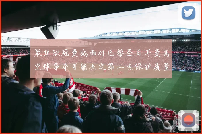 聚焦欧冠曼城面对巴黎圣日耳曼高空球争夺可能决定第二点保护质量